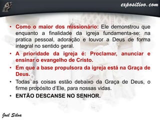 • Como o maior dos missionário: Ele demonstrou que
enquanto a finalidade da igreja fundamenta-se: na
pratica pessoal, adoração e louvor a Deus de forma
integral no sentido geral.
• A prioridade da igreja é: Proclamar, anunciar e
ensinar o evangelho de Cristo.
• Em que a base propulsora da igreja está na Graça de
Deus.
• Todas as coisas estão debaixo da Graça de Deus, o
firme propósito d’Ele, para nossas vidas.
• ENTÃO DESCANSE NO SENHOR.
 