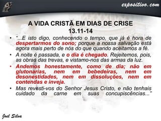 A VIDA CRISTÃ EM DIAS DE CRISE
13.11-14
• “...E isto digo, conhecendo o tempo, que já é hora de
despertarmos do sono; porque a nossa salvação está
agora mais perto de nós do que quando aceitamos a fé.
• A noite é passada, e o dia é chegado. Rejeitemos, pois,
as obras das trevas, e vistamo-nos das armas da luz.
• Andemos honestamente, como de dia; não em
glutonarias, nem em bebedeiras, nem em
desonestidades, nem em dissoluções, nem em
contendas e inveja.
• Mas revesti-vos do Senhor Jesus Cristo, e não tenhais
cuidado da carne em suas concupiscências...”
 
