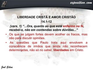 LIBERDADE CRISTÃ E AMOR CRISTÃO
14.1-12
(vers. 1) “...Ora, quanto ao que está enfermo na fé,
recebei-o, não em contendas sobre dúvidas...”
• Os que se julgam fortes devem acolher os fracos, mas
não para discutir opiniões.
• As questões que Paulo trata aqui envolvem a
consciência de irmãos que ainda não reconhecem
determinadas, não só no saber, liberdades em Cristo.
 