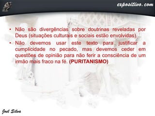 • Não são divergências sobre doutrinas reveladas por
Deus (situações culturais e sociais estão envolvidas).
• Não devemos usar este texto para justificar a
cumplicidade no pecado, mas devemos ceder em
questões de opinião para não ferir a consciência de um
irmão mais fraco na fé. (PURITANISMO)
 