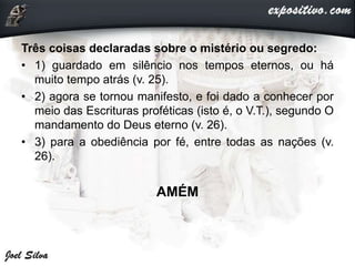 Três coisas declaradas sobre o mistério ou segredo:
• 1) guardado em silêncio nos tempos eternos, ou há
muito tempo atrás (v. 25).
• 2) agora se tornou manifesto, e foi dado a conhecer por
meio das Escrituras proféticas (isto é, o V.T.), segundo O
mandamento do Deus eterno (v. 26).
• 3) para a obediência por fé, entre todas as nações (v.
26).
AMÉM
 