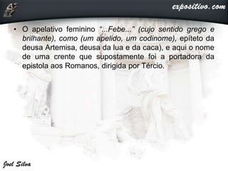 • O apelativo feminino “...Febe...” (cujo sentido grego e
brilhante), como (um apelido, um codinome), epíteto da
deusa Artemisa, deusa da lua e da caca), e aqui o nome
de uma crente que supostamente foi a portadora da
epistola aos Romanos, dirigida por Tércio.
 