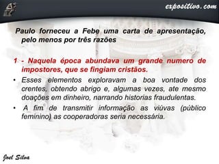 Paulo forneceu a Febe uma carta de apresentação,
pelo menos por três razões
1 - Naquela época abundava um grande numero de
impostores, que se fingiam cristãos.
• Esses elementos exploravam a boa vontade dos
crentes, obtendo abrigo e, algumas vezes, ate mesmo
doações em dinheiro, narrando historias fraudulentas.
• A fim de transmitir informação as viúvas (público
feminino) as cooperadoras seria necessária.
 