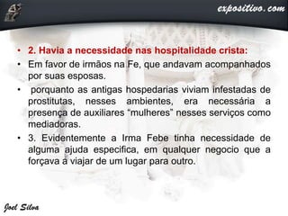 • 2. Havia a necessidade nas hospitalidade crista:
• Em favor de irmãos na Fe, que andavam acompanhados
por suas esposas.
• porquanto as antigas hospedarias viviam infestadas de
prostitutas, nesses ambientes, era necessária a
presença de auxiliares “mulheres” nesses serviços como
mediadoras.
• 3. Evidentemente a Irma Febe tinha necessidade de
alguma ajuda especifica, em qualquer negocio que a
forçava a viajar de um lugar para outro.
 