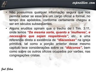 • Não possuímos qualquer informação segura que nos
permita saber se esse era um cargo oficial e formal, no
tempo dos apóstolos, conforme certamente chegou a
ser em séculos subseqüentes.
• Alguns eruditos opinam que o trecho de I Tim. 3:11,
onde lemos “Da mesma sorte, quanto a ‘mulheres’, e
necessário que sejam respeitáveis”, etc., e uma
referencia direta a existência de “diaconisas” na igreja
primitiva, tal como a porção anterior desse mesmo
capitulo tece considerações sobre os “diáconos”, bem
como sobre os outros ofícios ocupados por varões, nas
congregações cristas.
 