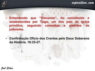 • Entendendo que “Diáconos”, foi constituído e
estabelecidos por Tiago, um dos pais da igreja
primitiva, seguindo conceitos e padrões do
judaísmo.
• Confirmação Ofício dos Crentes pelo Deus Soberano
da História. 16:25-27.
 