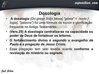 Doxologia
• A doxologia (Do grego δόξα [doxa] "glória" + -λογία [-
logia], "palavra") foi uma fórmula de louvor e glorificação
freqüente no Antigo Testamento.
• (Vers.25) A doxologia centraliza-se na capacidade ou
poder de Deus de fortalecer os leitores.
• O fortalecimento divino é segundo o evangelho de
Paulo e a pregação de Jesus Cristo.
• Essa pregação tem sido levada avante conforme a
revelação do mistério ou segredo.
 