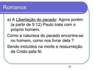 10
Romanos
a) A Libertação do pecado: Agora porém
(a partir de 5:12) Paulo trata com o
próprio homem.
Como a natureza do pecado encontra-se
no homem, como nos livrar dela ?
Sendo incluídos na morte e ressurreição
de Cristo pela fé.
 