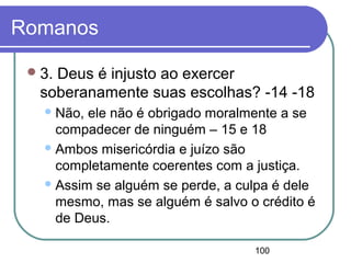 100
Romanos
3. Deus é injusto ao exercer
soberanamente suas escolhas? -14 -18
Não, ele não é obrigado moralmente a se
compadecer de ninguém – 15 e 18
Ambos misericórdia e juízo são
completamente coerentes com a justiça.
Assim se alguém se perde, a culpa é dele
mesmo, mas se alguém é salvo o crédito é
de Deus.
 