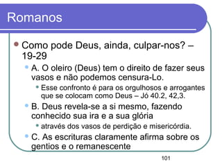101
Romanos
Como pode Deus, ainda, culpar-nos? –
19-29
A. O oleiro (Deus) tem o direito de fazer seus
vasos e não podemos censura-Lo.
 Esse confronto é para os orgulhosos e arrogantes
que se colocam como Deus – Jó 40.2, 42,3.
B. Deus revela-se a si mesmo, fazendo
conhecido sua ira e a sua glória
 através dos vasos de perdição e misericórdia.
C. As escrituras claramente afirma sobre os
gentios e o remanescente
 