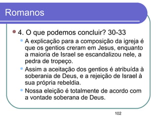 102
Romanos
4. O que podemos concluir? 30-33
A explicação para a composição da igreja é
que os gentios creram em Jesus, enquanto
a maioria de Israel se escandalizou nele, a
pedra de tropeço.
Assim a aceitação dos gentios é atribuída à
soberania de Deus, e a rejeição de Israel à
sua própria rebeldia.
Nossa eleição é totalmente de acordo com
a vontade soberana de Deus.
 
