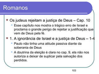 103
Romanos
 Os judeus rejeitam a justiça de Deus – Cap. 10
 Esse capítulo nos mostra o trágico erro de Israel e
proclama o grande perigo de rejeitar a justificação que
vem de Deus pela fé.
 1. A ignorância de Israel e a justiça de Deus – 1-4
 Paulo não tinha uma atitude passiva diante da
soberania de Deus
 A doutrina da eleição é clara no cap. 9, ela não nos
autoriza a deixar de suplicar pela salvação dos
perdidos.
 