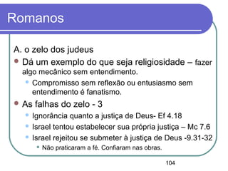 104
Romanos
A. o zelo dos judeus
 Dá um exemplo do que seja religiosidade – fazer
algo mecânico sem entendimento.
 Compromisso sem reflexão ou entusiasmo sem
entendimento é fanatismo.
 As falhas do zelo - 3
 Ignorância quanto a justiça de Deus- Ef 4.18
 Israel tentou estabelecer sua própria justiça – Mc 7.6
 Israel rejeitou se submeter à justiça de Deus -9.31-32
 Não praticaram a fé. Confiaram nas obras.
 