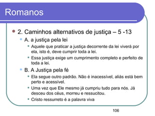 106
Romanos
 2. Caminhos alternativos de justiça – 5 -13
 A. a justiça pela lei
 Aquele que praticar a justiça decorrente da lei viverá por
ela, isto é, deve cumprir toda a lei.
 Essa justiça exige um cumprimento completo e perfeito de
toda a lei.
 B. A Justiça pela fé
 Ela segue outro padrão. Não é inacessível, aliás está bem
perto e acessível.
 Uma vez que Ele mesmo já cumpriu tudo para nós. Já
desceu dos céus, morreu e ressucitou.
 Cristo ressurreto é a palavra viva
 