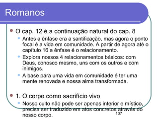107
Romanos
 O cap. 12 é a continuação natural do cap. 8
 Antes a ênfase era a santificação, mas agora o ponto
focal é a vida em comunidade. A partir de agora até o
capítulo 16 a ênfase é o relacionamento.
 Explora nossos 4 relacionamentos básicos: com
Deus, conosco mesmo, uns com os outros e com
inimigos.
 A base para uma vida em comunidade é ter uma
mente renovada e nossa alma transformada.
 1. O corpo como sacrifício vivo
 Nosso culto não pode ser apenas interior e místico,
precisa ser traduzido em atos concretos através do
nosso corpo.
 