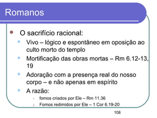 108
Romanos
 O sacrifício racional:
 Vivo – lógico e espontâneo em oposição ao
culto morto do templo
 Mortificação das obras mortas – Rm 6.12-13,
19
 Adoração com a presença real do nosso
corpo – e não apenas em espírito
 A razão:
1. fomos criados por Ele – Rm 11.36
2. Fomos redimidos por Ele – 1 Cor 6.19-20
 
