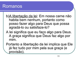 11
Romanos
b)A libertação da lei: Em nossa carne não
habita bem nenhum, portanto como
posso fazer algo para Deus que possa
agradá-lo ou satisfaze-lo?
A lei significa que eu faço algo para Deus.
A graça significa que Deus faz algo por
mim.
Portanto a libertação da lei implica que Ele
já fez tudo por mim pela sua graça (e
provisão).
 