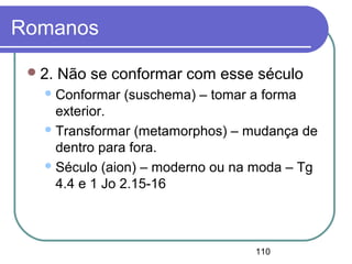 110
Romanos
2. Não se conformar com esse século
Conformar (suschema) – tomar a forma
exterior.
Transformar (metamorphos) – mudança de
dentro para fora.
Século (aion) – moderno ou na moda – Tg
4.4 e 1 Jo 2.15-16
 