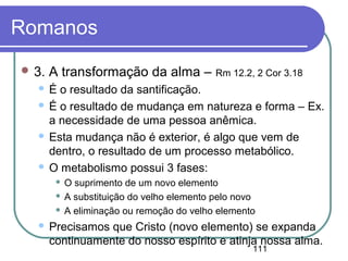 111
Romanos
 3. A transformação da alma – Rm 12.2, 2 Cor 3.18
 É o resultado da santificação.
 É o resultado de mudança em natureza e forma – Ex.
a necessidade de uma pessoa anêmica.
 Esta mudança não é exterior, é algo que vem de
dentro, o resultado de um processo metabólico.
 O metabolismo possui 3 fases:
 O suprimento de um novo elemento
 A substituição do velho elemento pelo novo
 A eliminação ou remoção do velho elemento
 Precisamos que Cristo (novo elemento) se expanda
continuamente do nosso espírito e atinja nossa alma.
 