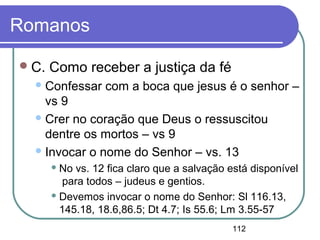 112
Romanos
C. Como receber a justiça da fé
Confessar com a boca que jesus é o senhor –
vs 9
Crer no coração que Deus o ressuscitou
dentre os mortos – vs 9
Invocar o nome do Senhor – vs. 13
 No vs. 12 fica claro que a salvação está disponível
para todos – judeus e gentios.
 Devemos invocar o nome do Senhor: Sl 116.13,
145.18, 18.6,86.5; Dt 4.7; Is 55.6; Lm 3.55-57
 