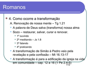 113
Romanos
 4. Como ocorre a transformação
A. Renovação de nossa mente – Tg 1.21
 A palavra de Deus salva (transforma) nossa alma
 Sozo – restaurar, salvar, curar e renovar.
 1º ouvindo
 2º meditando – Js 1.8
 3º falando
 4º praticando
 A transformação de Simão à Pedro veio pela
revelação e pela confissão – Mt 16.13-17
 A transformação é para a edificação da igreja na vida
em comunidade – cap. 12 a 16 (1 Pe 2.4-5)
 