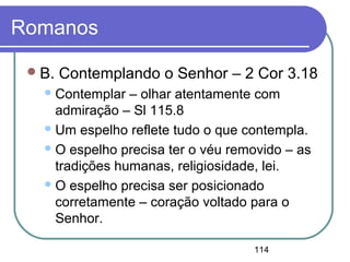 114
Romanos
B. Contemplando o Senhor – 2 Cor 3.18
Contemplar – olhar atentamente com
admiração – Sl 115.8
Um espelho reflete tudo o que contempla.
O espelho precisa ter o véu removido – as
tradições humanas, religiosidade, lei.
O espelho precisa ser posicionado
corretamente – coração voltado para o
Senhor.
 