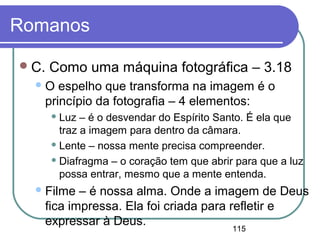 115
Romanos
C. Como uma máquina fotográfica – 3.18
O espelho que transforma na imagem é o
princípio da fotografia – 4 elementos:
 Luz – é o desvendar do Espírito Santo. É ela que
traz a imagem para dentro da câmara.
 Lente – nossa mente precisa compreender.
 Diafragma – o coração tem que abrir para que a luz
possa entrar, mesmo que a mente entenda.
Filme – é nossa alma. Onde a imagem de Deus
fica impressa. Ela foi criada para refletir e
expressar à Deus.
 