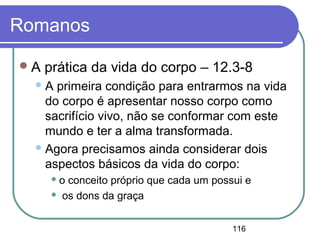 116
Romanos
A prática da vida do corpo – 12.3-8
A primeira condição para entrarmos na vida
do corpo é apresentar nosso corpo como
sacrifício vivo, não se conformar com este
mundo e ter a alma transformada.
Agora precisamos ainda considerar dois
aspectos básicos da vida do corpo:
 o conceito próprio que cada um possui e
 os dons da graça
 