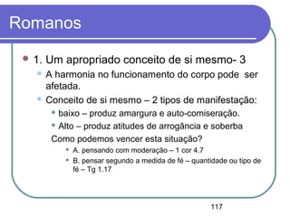 117
Romanos
 1. Um apropriado conceito de si mesmo- 3
 A harmonia no funcionamento do corpo pode ser
afetada.
 Conceito de si mesmo – 2 tipos de manifestação:
 baixo – produz amargura e auto-comiseração.
 Alto – produz atitudes de arrogância e soberba
Como podemos vencer esta situação?
 A. pensando com moderação – 1 cor 4.7
 B. pensar segundo a medida de fé – quantidade ou tipo de
fé – Tg 1.17
 