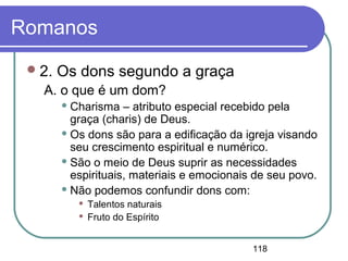 118
Romanos
2. Os dons segundo a graça
A. o que é um dom?
 Charisma – atributo especial recebido pela
graça (charis) de Deus.
 Os dons são para a edificação da igreja visando
seu crescimento espiritual e numérico.
 São o meio de Deus suprir as necessidades
espirituais, materiais e emocionais de seu povo.
 Não podemos confundir dons com:
 Talentos naturais
 Fruto do Espírito
 