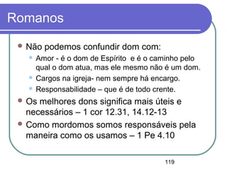 119
Romanos
 Não podemos confundir dom com:
 Amor - é o dom de Espírito e é o caminho pelo
qual o dom atua, mas ele mesmo não é um dom.
 Cargos na igreja- nem sempre há encargo.
 Responsabilidade – que é de todo crente.
 Os melhores dons significa mais úteis e
necessários – 1 cor 12.31, 14.12-13
 Como mordomos somos responsáveis pela
maneira como os usamos – 1 Pe 4.10
 