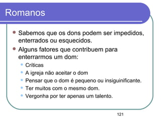 121
Romanos
 Sabemos que os dons podem ser impedidos,
enterrados ou esquecidos.
 Alguns fatores que contribuem para
enterrarmos um dom:
 Críticas
 A igreja não aceitar o dom
 Pensar que o dom é pequeno ou insiguinificante.
 Ter muitos com o mesmo dom.
 Vergonha por ter apenas um talento.
 