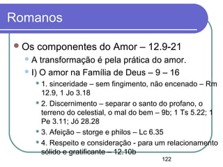 122
Romanos
Os componentes do Amor – 12.9-21
A transformação é pela prática do amor.
I) O amor na Família de Deus – 9 – 16
 1. sinceridade – sem fingimento, não encenado – Rm
12.9, 1 Jo 3.18
 2. Discernimento – separar o santo do profano, o
terreno do celestial, o mal do bem – 9b; 1 Ts 5.22; 1
Pe 3.11; Jó 28.28
 3. Afeição – storge e philos – Lc 6.35
 4. Respeito e consideração - para um relacionamento
sólido e gratificante – 12.10b
 