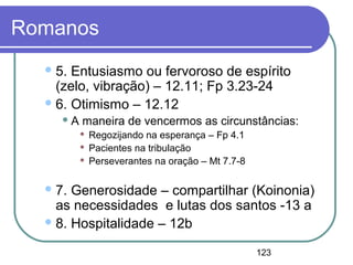 123
Romanos
5. Entusiasmo ou fervoroso de espírito
(zelo, vibração) – 12.11; Fp 3.23-24
6. Otimismo – 12.12
 A maneira de vencermos as circunstâncias:
 Regozijando na esperança – Fp 4.1
 Pacientes na tribulação
 Perseverantes na oração – Mt 7.7-8
7. Generosidade – compartilhar (Koinonia)
as necessidades e lutas dos santos -13 a
8. Hospitalidade – 12b
 