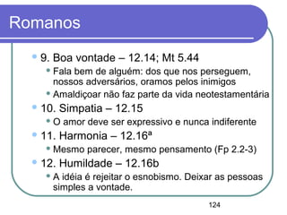 124
Romanos
9. Boa vontade – 12.14; Mt 5.44
 Fala bem de alguém: dos que nos perseguem,
nossos adversários, oramos pelos inimigos
 Amaldiçoar não faz parte da vida neotestamentária
10. Simpatia – 12.15
 O amor deve ser expressivo e nunca indiferente
11. Harmonia – 12.16ª
 Mesmo parecer, mesmo pensamento (Fp 2.2-3)
12. Humildade – 12.16b
 A idéia é rejeitar o esnobismo. Deixar as pessoas
simples a vontade.
 