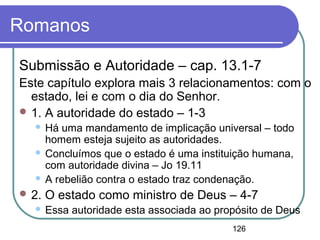 126
Romanos
Submissão e Autoridade – cap. 13.1-7
Este capítulo explora mais 3 relacionamentos: com o
estado, lei e com o dia do Senhor.
 1. A autoridade do estado – 1-3
 Há uma mandamento de implicação universal – todo
homem esteja sujeito as autoridades.
 Concluímos que o estado é uma instituição humana,
com autoridade divina – Jo 19.11
 A rebelião contra o estado traz condenação.
 2. O estado como ministro de Deus – 4-7
 Essa autoridade esta associada ao propósito de Deus
 