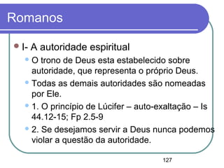 127
Romanos
I- A autoridade espiritual
O trono de Deus esta estabelecido sobre
autoridade, que representa o próprio Deus.
Todas as demais autoridades são nomeadas
por Ele.
1. O princípio de Lúcifer – auto-exaltação – Is
44.12-15; Fp 2.5-9
2. Se desejamos servir a Deus nunca podemos
violar a questão da autoridade.
 