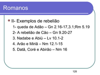 128
Romanos
II- Exemplos de rebelião
1- queda de Adão – Gn 2.16-17,3.1;Rm 5.19
2- A rebelião de Cão – Gn 9.20-27
3. Nadabe e Abiú – Lv 10.1-2
4. Arão e Miriã – Nm 12.1-15
5. Datã, Coré e Abirão – Nm 16
 
