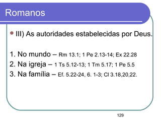 129
Romanos
III) As autoridades estabelecidas por Deus.
1. No mundo – Rm 13.1; 1 Pe 2.13-14; Ex 22.28
2. Na igreja – 1 Ts 5.12-13; 1 Tm 5.17; 1 Pe 5.5
3. Na família – Ef. 5.22-24, 6. 1-3; Cl 3.18,20,22.
 