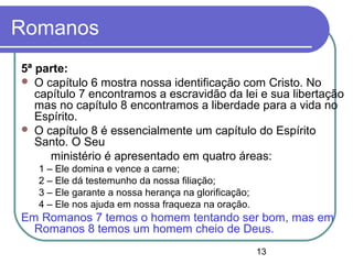 13
Romanos
5ª parte:
 O capítulo 6 mostra nossa identificação com Cristo. No
capítulo 7 encontramos a escravidão da lei e sua libertação
mas no capítulo 8 encontramos a liberdade para a vida no
Espírito.
 O capítulo 8 é essencialmente um capítulo do Espírito
Santo. O Seu
ministério é apresentado em quatro áreas:
1 – Ele domina e vence a carne;
2 – Ele dá testemunho da nossa filiação;
3 – Ele garante a nossa herança na glorificação;
4 – Ele nos ajuda em nossa fraqueza na oração.
Em Romanos 7 temos o homem tentando ser bom, mas em
Romanos 8 temos um homem cheio de Deus.
 