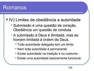 130
Romanos
IV) Limites de obediência a autoridade
Submissão é uma questão de coração.
Obediência um questão de conduta.
A submissão à Deus é ilimitada, mas ao
homem limitada à ordem de Deus.
 Toda autoridade delegada tem um limite
 Nem toda autoridade é permanente
 Existe autoridade na tradição e no costume.
 Existe uma autoridade basicamente funcional.
 