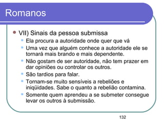 132
Romanos
 VII) Sinais da pessoa submissa
 Ela procura a autoridade onde quer que vá
 Uma vez que alguém conhece a autoridade ele se
tornará mais brando e mais dependente.
 Não gostam de ser autoridade, não tem prazer em
dar opiniões ou controlar os outros.
 São tardios para falar.
 Tornam-se muito sensíveis a rebeliões e
iniqüidades. Sabe o quanto a rebelião contamina.
 Somente quem aprendeu a se submeter consegue
levar os outros à submissão.
 