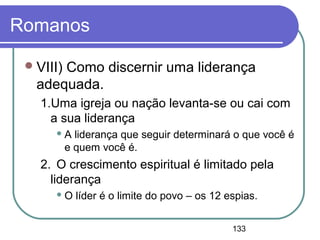 133
Romanos
VIII) Como discernir uma liderança
adequada.
1.Uma igreja ou nação levanta-se ou cai com
a sua liderança
 A liderança que seguir determinará o que você é
e quem você é.
2. O crescimento espiritual é limitado pela
liderança
 O líder é o limite do povo – os 12 espias.
 