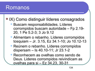134
Romanos
IX) Como distinguir líderes consagrados
Buscam responsabilidades. Líderes
corrompidos buscam autoridade – Fp 2.19-
20, 1 Pe 5.2-3; 3 Jo 9.12
Alimentam o rebanho. Líderes corrompidos
tosquiam – Jr. 3.15, Ez 34.1-10; Jo 10.12-13
Reúnem o rebanho. Líderes corrompidos
dispersam – Is 40.10-11; Jr 23.1-2
Reconhecem as ovelhas como sendo de
Deus. Lideres corrompidos reivindicam as
ovelhas para si – Ez 34.23, 30-31
 