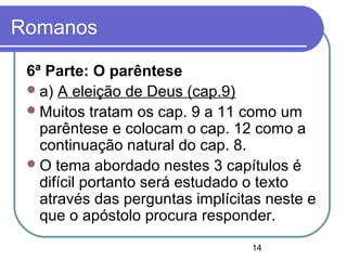 14
Romanos
6ª Parte: O parêntese
a) A eleição de Deus (cap.9)
Muitos tratam os cap. 9 a 11 como um
parêntese e colocam o cap. 12 como a
continuação natural do cap. 8.
O tema abordado nestes 3 capítulos é
difícil portanto será estudado o texto
através das perguntas implícitas neste e
que o apóstolo procura responder.
 