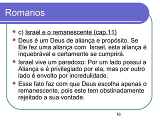 16
Romanos
 c) Israel e o remanescente (cap.11)
 Deus é um Deus de aliança e propósito. Se
Ele fez uma aliança com Israel, esta aliança é
inquebrável e certamente se cumprirá.
 Israel vive um paradoxo: Por um lado possui a
Aliança e é privilegiado por ela, mas por outro
lado é envolto por incredulidade.
 Esse fato faz com que Deus escolha apenas o
remanescente, pois este tem obstinadamente
rejeitado a sua vontade.
 