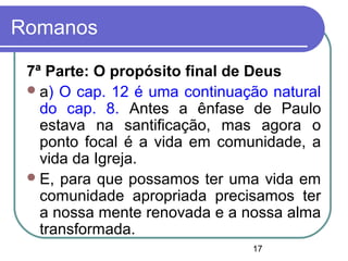 17
Romanos
7ª Parte: O propósito final de Deus
a) O cap. 12 é uma continuação natural
do cap. 8. Antes a ênfase de Paulo
estava na santificação, mas agora o
ponto focal é a vida em comunidade, a
vida da Igreja.
E, para que possamos ter uma vida em
comunidade apropriada precisamos ter
a nossa mente renovada e a nossa alma
transformada.
 