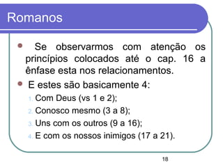 18
Romanos
 Se observarmos com atenção os
princípios colocados até o cap. 16 a
ênfase esta nos relacionamentos.
 E estes são basicamente 4:
1. Com Deus (vs 1 e 2);
2. Conosco mesmo (3 a 8);
3. Uns com os outros (9 a 16);
4. E com os nossos inimigos (17 a 21).
 