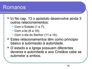 19
Romanos
 b) No cap. 13 o apóstolo desenvolve ainda 3
outros relacionamentos:
 Com o Estado (1 a 7);
 Com a lei (8 a 10);
 Com o dia do Senhor (11 a 14).
 Estes relacionamentos têm como princípio
básico à submissão à autoridade.
 O estado e a Igreja possuem diferentes
deveres e autoridade e aos Cristãos cabe se
submeter a ambos.
 