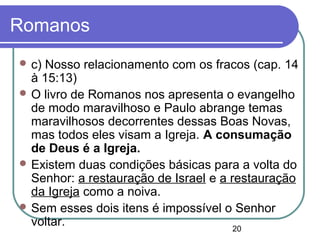 20
Romanos
 c) Nosso relacionamento com os fracos (cap. 14
à 15:13)
 O livro de Romanos nos apresenta o evangelho
de modo maravilhoso e Paulo abrange temas
maravilhosos decorrentes dessas Boas Novas,
mas todos eles visam a Igreja. A consumação
de Deus é a Igreja.
 Existem duas condições básicas para a volta do
Senhor: a restauração de Israel e a restauração
da Igreja como a noiva.
 Sem esses dois itens é impossível o Senhor
voltar.
 